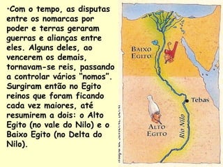 •Com o tempo, as disputas
entre os nomarcas por
poder e terras geraram
guerras e alianças entre
eles. Alguns deles, ao
vencerem os demais,
tornavam-se reis, passando
a controlar vários “nomos”.
Surgiram então no Egito
reinos que foram ficando
cada vez maiores, até
resumirem a dois: o Alto
Egito (no vale do Nilo) e o
Baixo Egito (no Delta do
Nilo).
 