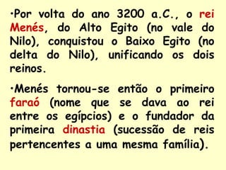 •Por volta do ano 3200 a.C., o rei
Menés, do Alto Egito (no vale do
Nilo), conquistou o Baixo Egito (no
delta do Nilo), unificando os dois
reinos.
•Menés tornou-se então o primeiro
faraó (nome que se dava ao rei
entre os egípcios) e o fundador da
primeira dinastia (sucessão de reis
pertencentes a uma mesma família).
 