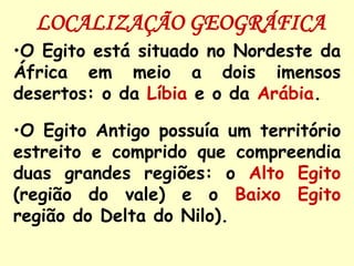 LOCALIZAÇÃO GEOGRÁFICA
•O Egito está situado no Nordeste da
África em meio a dois imensos
desertos: o da Líbia e o da Arábia.

•O Egito Antigo possuía um território
estreito e comprido que compreendia
duas grandes regiões: o Alto Egito
(região do vale) e o Baixo Egito
região do Delta do Nilo).
 