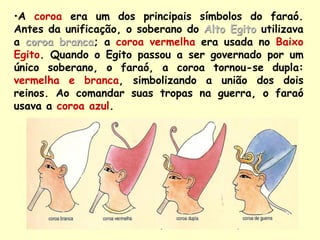 •A coroa era um dos principais símbolos do faraó.
Antes da unificação, o soberano do Alto Egito utilizava
a coroa branca; a coroa vermelha era usada no Baixo
Egito. Quando o Egito passou a ser governado por um
único soberano, o faraó, a coroa tornou-se dupla:
vermelha e branca, simbolizando a união dos dois
reinos. Ao comandar suas tropas na guerra, o faraó
usava a coroa azul.
 