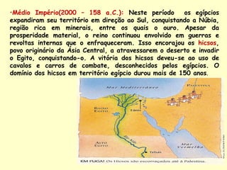 •Médio Império(2000 – 158 a.C.): Neste período          os egípcios
expandiram seu território em direção ao Sul, conquistando a Núbia,
região rica em minerais, entre os quais o ouro. Apesar da
prosperidade material, o reino continuou envolvido em guerras e
revoltas internas que o enfraqueceram. Isso encorajou os hicsos,
povo originário da Ásia Central, a atravessarem o deserto e invadir
o Egito, conquistando-o. A vitória dos hicsos deveu-se ao uso de
cavalos e carros de combate, desconhecidos pelos egípcios. O
domínio dos hicsos em território egípcio durou mais de 150 anos.
 