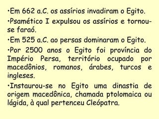 •Em 662 a.C. os assírios invadiram o Egito.
•Psamético I expulsou os assírios e tornou-
se faraó.
•Em 525 a.C. ao persas dominaram o Egito.
•Por 2500 anos o Egito foi província do
Império Persa, território ocupado por
macedônios, romanos, árabes, turcos e
ingleses.
•Instaurou-se no Egito uma dinastia de
origem macedônica, chamada ptolomaica ou
lágida, à qual pertenceu Cleópatra.
 