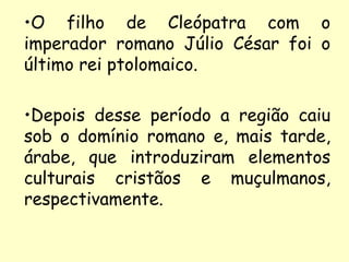 •O filho de Cleópatra com o
imperador romano Júlio César foi o
último rei ptolomaico.

•Depois desse período a região caiu
sob o domínio romano e, mais tarde,
árabe, que introduziram elementos
culturais cristãos e muçulmanos,
respectivamente.
 