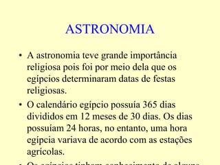 ASTRONOMIA
• A astronomia teve grande importância
  religiosa pois foi por meio dela que os
  egípcios determinaram datas de festas
  religiosas.
• O calendário egípcio possuía 365 dias
  divididos em 12 meses de 30 dias. Os dias
  possuíam 24 horas, no entanto, uma hora
  egípcia variava de acordo com as estações
  agrícolas.
 