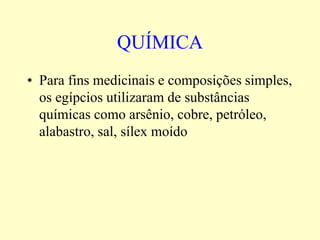 QUÍMICA
• Para fins medicinais e composições simples,
  os egípcios utilizaram de substâncias
  químicas como arsênio, cobre, petróleo,
  alabastro, sal, sílex moído
 