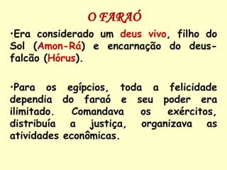 O FARAÓ
•Era considerado um deus vivo, filho do
Sol (Amon-Rá) e encarnação do deus-
falcão (Hórus).

•Para os egípcios, toda a felicidade
dependia do faraó e seu poder era
ilimitado.   Comandava os  exércitos,
distribuía a justiça, organizava as
atividades econômicas.
 