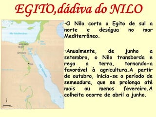 EGITO,dádiva do NILO
       •O Nilo corta o Egito de sul a
       norte   e    deságua  no   mar
       Mediterrâneo.

       •Anualmente,      de     junho    a
       setembro, o Nilo transborda e
       rega     a    terra,    tornando-a
       favorável à agricultura.A partir
       de outubro, inicia-se o período de
       semeadura, que se prolonga até
       mais    ou    menos     fevereiro.A
       colheita ocorre de abril a junho.
 