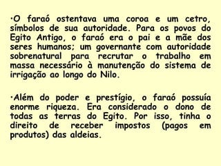 •O faraó ostentava uma coroa e um cetro,
símbolos de sua autoridade. Para os povos do
Egito Antigo, o faraó era o pai e a mãe dos
seres humanos; um governante com autoridade
sobrenatural para recrutar o trabalho em
massa necessário à manutenção do sistema de
irrigação ao longo do Nilo.

•Além do poder e prestígio, o faraó possuía
enorme riqueza. Era considerado o dono de
todas as terras do Egito. Por isso, tinha o
direito de receber impostos (pagos em
produtos) das aldeias.
 
