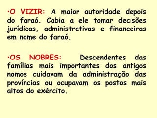 •O VIZIR: A maior autoridade depois
do faraó. Cabia a ele tomar decisões
jurídicas, administrativas e financeiras
em nome do faraó.

•OS NOBRES:         Descendentes das
famílias mais importantes dos antigos
nomos cuidavam da administração das
províncias ou ocupavam os postos mais
altos do exército.
 