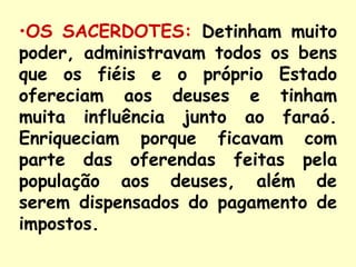 •OS SACERDOTES: Detinham muito
poder, administravam todos os bens
que os fiéis e o próprio Estado
ofereciam aos deuses e tinham
muita influência junto ao faraó.
Enriqueciam porque ficavam com
parte das oferendas feitas pela
população aos deuses, além de
serem dispensados do pagamento de
impostos.
 