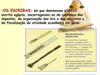 •OS ESCRIBAS: os que dominavam a difícil
escrita egípcia, encarregavam-se da cobrança dos
impostos, da organização das leis e dos decretos e
da fiscalização da atividade econômica em geral.
 