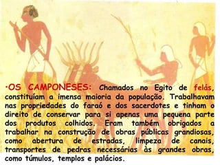 •OS CAMPONESES: Chamados no Egito de felás,
constituíam a imensa maioria da população. Trabalhavam
nas propriedades do faraó e dos sacerdotes e tinham o
direito de conservar para si apenas uma pequena parte
dos produtos colhidos. Eram também obrigados a
trabalhar na construção de obras públicas grandiosas,
como abertura de estradas, limpeza de canais,
transportes de pedras necessárias às grandes obras,
como túmulos, templos e palácios.
 