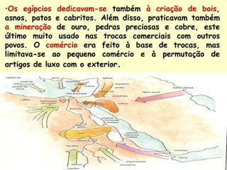 •Os egípcios dedicavam-se também à criação de bois,
asnos, patos e cabritos. Além disso, praticavam também
a mineração de ouro, pedras preciosas e cobre, este
último muito usado nas trocas comerciais com outros
povos. O comércio era feito à base de trocas, mas
limitava-se ao pequeno comércio e à permutação de
artigos de luxo com o exterior.
 