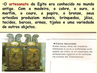 •O artesanato do Egito era conhecido no mundo
antigo. Com a madeira, o cobre, o ouro, o
marfim, o couro, o papiro, o bronze, seus
artesãos produziam móveis, brinquedos, jóias,
tecidos, barcos, armas, tijolos e uma variedade
de outros objetos.
 