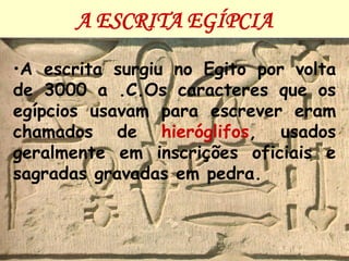 A ESCRITA EGÍPCIA

•A escrita surgiu no Egito por volta
de 3000 a .C.Os caracteres que os
egípcios usavam para escrever eram
chamados de hieróglifos, usados
geralmente em inscrições oficiais e
sagradas gravadas em pedra.
 
