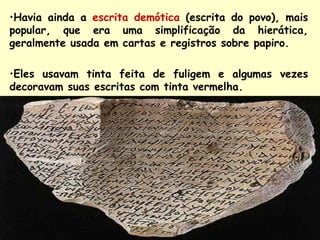 •Havia ainda a escrita demótica (escrita do povo), mais
popular, que era uma simplificação da hierática,
geralmente usada em cartas e registros sobre papiro.

•Eles usavam tinta feita de fuligem e algumas vezes
decoravam suas escritas com tinta vermelha.
 