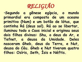 RELIGIÃO
•Segundo a gênese egípcia, o mundo
primordial era composto de um oceano
primitivo (Num) e um botão de lótus, que
continha Rá (deus sol). Rá ao se libertar,
iluminou todo o Caos inicial e originou seus
dois filhos divinos: Shu, o deus do Ar, e
Tefnet, a deusa da Umidade. Deles
nasceram Gheb, deus da Terra, e Nut,
deusa do Céu. Gheb e Nut tiveram quatro
filhos: Osíris, Seth, Ísis e Néftis.
 