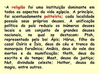 •A religião foi uma instituição dominante em
todos os aspectos da vida egípcia. A princípio,
foi acentuadamente politeísta; cada localidade
possuía seus próprios deuses. A unificação
política do país reduziu os inúmeros deuses
locais a um conjunto de grandes deuses
nacionais, no qual se destacam: Ptah,
representado pelo boi Ápis; Hórus, filho do
casal Osíris e Ísis, deus do céu e tronco da
monarquia faraônica; Anúbis, deus do vale dos
mortos e da mumificação; thoth, deus da
escrita e do tempo; Maat, deusa da justiça;
Nut, divindade celeste; Hathor, deusa da
magia, entre outros.
 