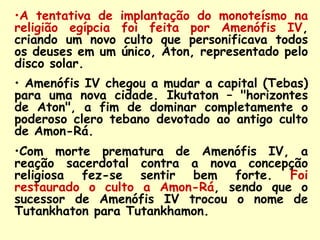 •A tentativa de    implantação do monoteísmo na
religião egípcia   foi feita por Amenófis IV,
criando um novo     culto que personificava todos
os deuses em um    único, Aton, representado pelo
disco solar.
• Amenófis IV chegou a mudar a capital (Tebas)
para uma nova cidade. Ikutaton – "horizontes
de Aton", a fim de dominar completamente o
poderoso clero tebano devotado ao antigo culto
de Amon-Rá.
•Com morte prematura de Amenófis IV, a
reação sacerdotal contra a nova concepção
religiosa fez-se sentir bem forte. Foi
restaurado o culto a Amon-Rá, sendo que o
sucessor de Amenófis IV trocou o nome de
Tutankhaton para Tutankhamon.
 