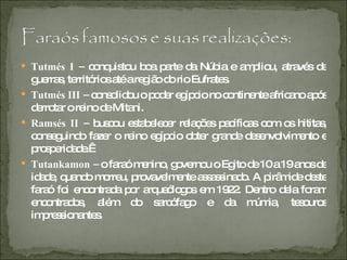 Tutmés I –  conquistou boa parte da Núbia e ampliou, através de guerras, territórios até a região do rio Eufrates. Tutmés III –  consolidou o poder egípcio no continente africano após derrotar o reino de Mitani. Ramsés II –  buscou estabelecer relações pacíficas com os hititas, conseguindo fazer o reino egípcio obter grande desenvolvimento e prosperidade.  Tutankamon –  o faraó menino, governou o Egito de 10 a 19 anos de idade, quando morreu, provavelmente assassinado. A pirâmide deste faraó foi encontrada por arqueólogos em 1922. Dentro dela foram encontrados, além do sarcófago e da múmia, tesouros impressionantes.  