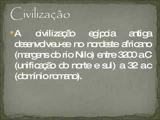 A civilização egípcia antiga desenvolveu-se no nordeste africano (margens do rio Nilo) entre 3200 a.C (unificação do norte e sul) a 32 a.c (domínio romano). 