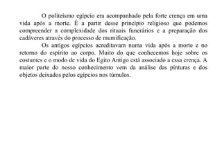 O politeísmo egípcio era acompanhado pela forte crença em uma
vida após a morte. É a partir desse princípio religioso que podemos
compreender a complexidade dos rituais funerários e a preparação dos
cadáveres através do processo de mumificação.
         Os antigos egípcios acreditavam numa vida após a morte e no
retorno do espírito ao corpo. Muito do que conhecemos hoje sobre os
costumes e o modo de vida do Egito Antigo está associado a essa crença. A
maior parte do nosso conhecimento vem da análise das pinturas e dos
objetos deixados pelos egípcios nos túmulos.
 