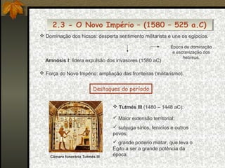 2.3 - O Novo Império – (1580 – 525 a.C)
2.3 - O Novo Império – (1580 – 525 a.C)
 Dominação dos hicsos: desperta sentimento militarista e une os egípcios.

Amnósis I: lidera expulsão dos invasores (1580 aC)

Época de dominação
e escravização dos
hebreus.

 Força do Novo Império: ampliação das fronteiras (militarismo).

Destaques do período
 Tutmés III (1480 – 1448 aC):
 Maior extensão territorial;
 subjuga sírios, fenícios e outros
povos;

Câmara funerária Tutmés III

 grande poderio militar, que leva o
Egito a ser a grande potência da
época.

 