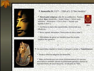  Amenófis IV (1377 – 1358 aC): O “Rei Herético”
 Revolução religiosa: põe fim ao politeísmo. Passa a
cultuar Aton (Amenófis = Amen Hotep = “Amon está
satisfeito”. Akhenaton = Ech-n-Aton = Aquele que
agrada a Aton”);
 Confisca os bens dos sacerdortes, diminuindo sua
influência;

Aton

 Nova capital: Akhetaton (“Horizonte do disco solar”);
 Dificuldade de gerar um herdeiro que lhe suceda
fragiliza seu governo.

 Os sacerdotes depõem o faraó e outorgam o poder a Tutankhamon
 Anula a reforma religiosa de Amenófis;
 Mais conhecido por sua viúva (Ankesenamon) do que por
seus feitos e também devido à publicidade gerada à época do
descobrimento de seus tesouros, na década de 1920.

 