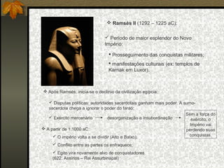  Ramsés II (1292 – 1225 aC):
 Período de maior esplendor do Novo
Império:
 Prosseguimento das conquistas militares;
 manifestações culturais (ex: templos de
Karnak em Luxor).

 Após Ramsés, inicia-se o declínio da civilização egípcia:
 Disputas políticas: autoridades sacerdotais ganham mais poder. A sumosacerdote chega a ignorar o poder do faraó;
Sem a força do
 Exército mercenário
desorganização e insubordinação
exército, o
Império vai
 A partir de 1.1000 aC:
perdendo suas
conquistas.
 O império volta a se dividir (Alto e Baixo);
 Conflito entre as partes os enfraquece;
 Egito vira novamente alvo de conquistadores
(622: Assírios – Rei Assurbinapal)

 