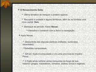  O Renascimento Saíta:
 Última tentativa de reerguer o poderio egípcio;
 Recupera a unidade e alguns territórios, além de se fundada uma
nova capital: Saís;
 Destaque do período: Faraó Necao:
 intensifica o comércio com a Ásia e a navegação.
 Após Necao:
 Descontrole das disputas políticas (militares, burocratas,
sacerdotes);
Rebeliões camponesas.
 525 aC: Egito é conquistado e vira uma província do Império
Persa;
 O Egito ainda sofreria várias conquistas ao longo de sua
história> gregos, macedônios, romanos, árabes, turcos e ingleses.

 