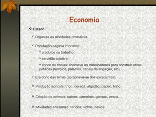 Economia
 Estado:
 Organiza as atividades produtivas;
 População pagava impostos:
 produtos ou trabalho;
 servidão coletiva;
 época de cheias: chamava ao trabalhadores para construir obras
públicas (templos, palácios, canais de irrigação, etc).
 Era dono das terras (apropriava-se dos excedentes);
 Produção agrícola: trigo, cevada, algodão, papiro, linho.
 Criação de animais: cabras, carneiros, gansos, pesca.
 Atividades artesanais: tecidos, vidros, navios.

 