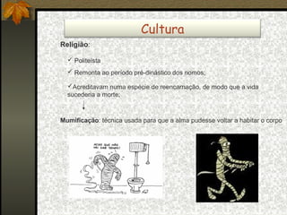Cultura
Religião:
 Politeísta
 Remonta ao período pré-dinástico dos nomos;
Acreditavam numa espécie de reencarnação, de modo que a vida
sucederia a morte;

Mumificação: técnica usada para que a alma pudesse voltar a habitar o corpo

 