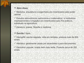  Além disso:
 Medicina, arquitetura e engenharia era incentivados pelo poder
central;
 Estudos astronômicos (astronomia e matemática) e hidráulicos
(represamentos e irrigação) era incentivados para fins práticos,
sobretudo na agricultura.
Literatura: poesia, filosofia e medicina.
 Escrita:3 tipos
 Hieróglifa: escrita sagrada, vista em templos, possuía mais de 600
sinais;
 Hierática: geralmente usada por sacerdotes e para documentos;
 Demótica: popular, criada bem mais tarde. Possuía cerca de 350
sinais.

 