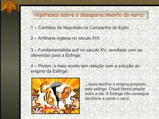 Hipóteses sobre o desaparecimento do nariz:
Hipóteses sobre o desaparecimento do nariz:
1 – Canhões de Napoleão na Campanha do Egito;
2 – Artilharia inglesa no século XIX;
3 – Fundamentalista sufi no século XV, revoltado com as
oferendas para a Esfinge;
4 – Porém, a mais aceita tem relação com a solução do
enigma da Esfinge:
...Após decifrar o enigma proposto
pela esfinge, Chuck Norris propõe
outro a ela. A Esfinge não consegue
decifrá-lo e perde o nariz.

 