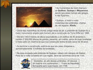 • As 3 pirâmides de Gizé chamamse Quéfren, Quéops e Miquerinos,
sendo que estes nomes são gregos,
e não Egípcios.
• Quéops, a maior e mais
misteriosa das pirâmides, chamase, em egípcio, Khufu.
• Única das maravilhas do mundo antigo ainda de pé, a pirâmide de Quéops foi p
maior monumento erigido pelo homem até a construção da Torre Eiffel em 1889.
• Ela tem 146,6 metros de altura (equivalente a um edifício de 40 andares) e
contém 2.300.000 blocos de granito, pesando, em média, cerca de duas toneladas
e meia cada um. Estima-se que sua construção tenha levado cerca de 30 anos.
• Ao terminar a construção, estima-se que seu peso chegasse a
aproximadamente 6 milhões de toneladas.
• Na área ocupada pela pirâmide de Quéops, cabem oito campos de futebol.
Para dar a volta completa em sua região, deve-se caminhas cerca de 1 km.
“Soldados, do alto destas pirâmides, 40 séculos
de história nos contemplam.” - Frase de Napoleão
Bonaparte para suas tropas, em 1798.

 