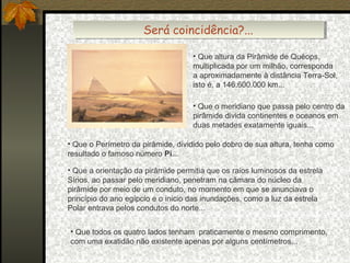 Será coincidência?...
Será coincidência?...
• Que altura da Pirâmide de Quéops,
multiplicada por um milhão, corresponda
a aproximadamente à distância Terra-Sol,
isto é, a 146.600.000 km...
• Que o meridiano que passa pelo centro da
pirâmide divida continentes e oceanos em
duas metades exatamente iguais...
• Que o Perímetro da pirâmide, dividido pelo dobro de sua altura, tenha como
resultado o famoso número Pi...
• Que a orientação da pirâmide permitia que os raios luminosos da estrela
Sírios, ao passar pelo meridiano, penetram na câmara do núcleo da
pirâmide por meio de um conduto, no momento em que se anunciava o
princípio do ano egípcio e o inicio das inundações, como a luz da estrela
Polar entrava pelos condutos do norte...
• Que todos os quatro lados tenham praticamente o mesmo comprimento,
com uma exatidão não existente apenas por alguns centímetros...

 