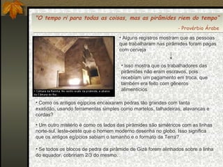 "O tempo ri para todas as coisas, mas as pirâmides riem do tempo“
"O tempo ri para todas as coisas, mas as pirâmides riem do tempo“
--Provérbio Árabe
Provérbio Árabe
• Alguns registros mostram que as pessoas
que trabalharam nas pirâmides foram pagas
com cerveja
• Isso mostra que os trabalhadores das
pirâmides não eram escravos, pois
recebiam um pagamento em troca, que
também era feito com gêneros
alimentícios
• Como os antigos egípcios encaixaram pedras tão grandes com tanta
exatidão, usando ferramentas simples como martelos, talhadeiras, alavancas e
cordas?
• Um outro mistério é como os lados das pirâmides são simétricos com as linhas
norte-sul, leste-oeste que o homem moderno desenha no globo. Isso significa
que os antigos egípcios sabiam o tamanho e o formato da Terra?
• Se todos os blocos de pedra da pirâmide de Gizé forem alinhados sobre a linha
do equador, cobririam 2/3 do mesmo.

 
