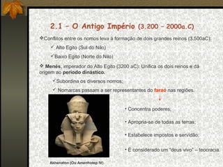 2.1 – O Antigo Império (3.200 – 2000a.C)
Conflitos entre os nomos leva à formação de dois grandes reinos (3.500aC):
 Alto Egito (Sul do Nilo)
Baixo Egito (Norte do Nilo)
 Menés, imperador do Alto Egito (3200 aC): Unifica os dois reinos e dá
origem ao período dinástico.
Subordina os diversos nomos;
 Nomarcas passam a ser representantes do faraó nas regiões.

• Concentra poderes;
• Apropria-se de todas as terras;
• Estabelece impostos e servidão;
• É considerado um “deus vivo” – teocracia.
Akhenaton (Ou Amenhotep IV)

 
