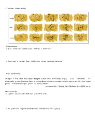 5. Observe a imagem abaixo.

Agora responda:
a) Qual o nome desse tipo de escrita e onde ela se desenvolveu?

b) Quem eram os escribas? Qual a relação entre eles e o tipo de escrita acima?

7. Leia atentamente:
“As águas do Nilo, o bem mais precioso do Egito, causam tensão com Sudão e Etiópia,
cujos
territórios
são
atravessados pelo rio. Diante de planos de construção de represas nesses países, o Egito advertiu, em 1991, que “estava
pronto a recorrer à força” para garantir seu pleno uso do rio.”
Almanaque Abril – Mundo 2005, São Paulo: Abril, 2005, ano 31
Agora responda:
a) Faça uma pesquisa sobre a situação apresentada acima.

b) Por qual motivo o Egito é conhecido como uma dádiva do Nilo? Explique.

 