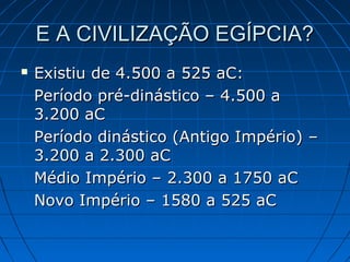 E A CIVILIZAÇÃO EGÍPCIA?


Existiu de 4.500 a 525 aC:
Período pré-dinástico – 4.500 a
3.200 aC
Período dinástico (Antigo Império) –
3.200 a 2.300 aC
Médio Império – 2.300 a 1750 aC
Novo Império – 1580 a 525 aC

 