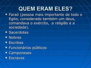 QUEM ERAM ELES?









Faraó (pessoa mais importante de todo o
Egito, considerado também um deus,
comandava o exército, a religião e a
sociedade).
Sacerdotes
Nobres
Escribas
Funcionários públicos
Camponeses
Escravos

 