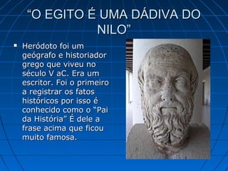 “O EGITO É UMA DÁDIVA DO
NILO”


Heródoto foi um
geógrafo e historiador
grego que viveu no
século V aC. Era um
escritor. Foi o primeiro
a registrar os fatos
históricos por isso é
conhecido como o “Pai
da História” É dele a
frase acima que ficou
muito famosa.

 