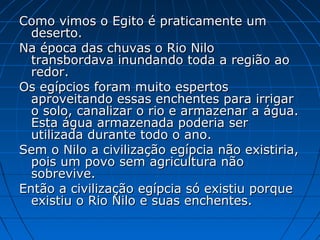 Como vimos o Egito é praticamente um
deserto.
Na época das chuvas o Rio Nilo
transbordava inundando toda a região ao
redor.
Os egípcios foram muito espertos
aproveitando essas enchentes para irrigar
o solo, canalizar o rio e armazenar a água.
Esta água armazenada poderia ser
utilizada durante todo o ano.
Sem o Nilo a civilização egípcia não existiria,
pois um povo sem agricultura não
sobrevive.
Então a civilização egípcia só existiu porque
existiu o Rio Nilo e suas enchentes.

 
