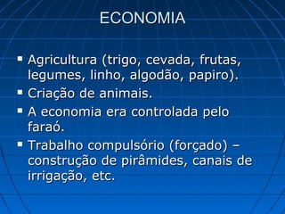 ECONOMIA







Agricultura (trigo, cevada, frutas,
legumes, linho, algodão, papiro).
Criação de animais.
A economia era controlada pelo
faraó.
Trabalho compulsório (forçado) –
construção de pirâmides, canais de
irrigação, etc.

 