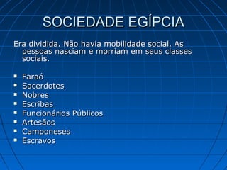 SOCIEDADE EGÍPCIA
Era dividida. Não havia mobilidade social. As
pessoas nasciam e morriam em seus classes
sociais.









Faraó
Sacerdotes
Nobres
Escribas
Funcionários Públicos
Artesãos
Camponeses
Escravos

 