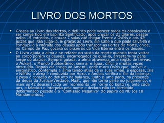 LIVRO DOS MORTOS




Graças ao Livro dos Mortos, o defunto pode vencer todos os obstáculos e
ser convertido em Espírito Santificado, após cruzar os 21 pilares, passar
pelas 15 entradas, e cruzar 7 salas até chegar frente a Osíris e aos 42
juizes que irão julgá-lo. E graças ao Livro, ele sabe o que pode salvá-lo e
conduzi-lo à morada dos deuses após transpor as Portas da Morte, onde,
no Campo de Paz, gozará os prazeres da Vida Eterna entre os deuses.
O Livro ajuda a alma a se refazer do susto da morte quando tenta voltar
ao corpo porém os deuses, encarregados de guiá-la, arrastam-na para
longe do ataúde. Sempre guiada, a alma atravessa uma região de trevas,
o Aukert, o Mundo Subterrâneo, sem ar e água, difícil e muitas vezes
obstruída. Depois ela chega ao Amenti, onde mora Osíris que, imóvel e
enigmático, contempla a alma tendo atrás de si suas irmãs, e esposas, Ísis
e Néftis; a alma é conduzida por Horo, e Anúbis verifica o fiel da balança,
e pesa o coração do defunto na balança, junto a uma pena, na presença
da deusa da Justiça/Verdade, Maât, que não toma parte no julgamento, e
mais os 42 deuses (cada um representa um nome do Egito) e, ante cada
um, o falecido o interpela pelo nome e declara não ter cometido
determinado pecado é a "Confissão Negativa" do papiro de NU (os 10
Mandamentos):

 