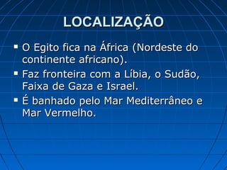 LOCALIZAÇÃO






O Egito fica na África (Nordeste do
continente africano).
Faz fronteira com a Líbia, o Sudão,
Faixa de Gaza e Israel.
É banhado pelo Mar Mediterrâneo e
Mar Vermelho.

 