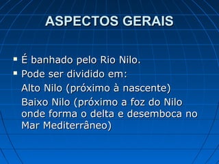 ASPECTOS GERAIS



É banhado pelo Rio Nilo.
Pode ser dividido em:
Alto Nilo (próximo à nascente)
Baixo Nilo (próximo a foz do Nilo
onde forma o delta e desemboca no
Mar Mediterrâneo)

 
