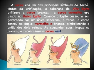A coroa era um dos principais símbolos do faraó.
Antes da unificação, o soberano do Alto Egito
utilizava a coroa branca; a coroa vermelha era
usada no Baixo Egito. Quando o Egito passou a ser
governado por um único soberano, o faraó, a coroa
tornou-se dupla: vermelha e branca, simbolizando a
união dos dois reinos. Ao comandar suas tropas na
guerra, o faraó usava a coroa azul.
 