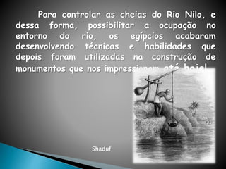 Para controlar as cheias do Rio Nilo, e
dessa forma, possibilitar a ocupação no
entorno do rio, os egípcios acabaram
desenvolvendo técnicas e habilidades que
depois foram utilizadas na construção de
monumentos que nos impressionam até hoje!
Shaduf
 